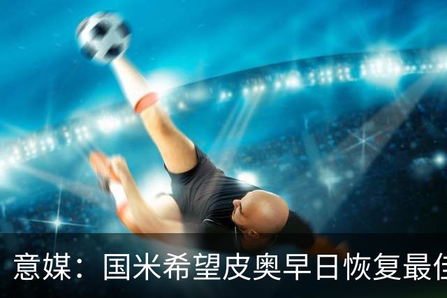 意媒：国米希望皮奥早日恢复最佳状态，以便让图拉姆继续休息
