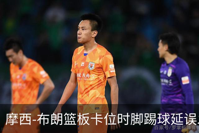 摩西-布朗篮板卡位时脚踢球延误发球，被吹罚技术犯规