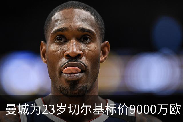 曼城为23岁切尔基标价9000万欧，皇马巴黎都在盯