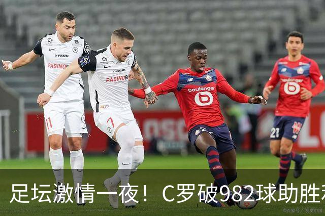 足坛激情一夜！C罗破982球助胜利3 1，热那亚3 2，伊普斯维奇1 1森林