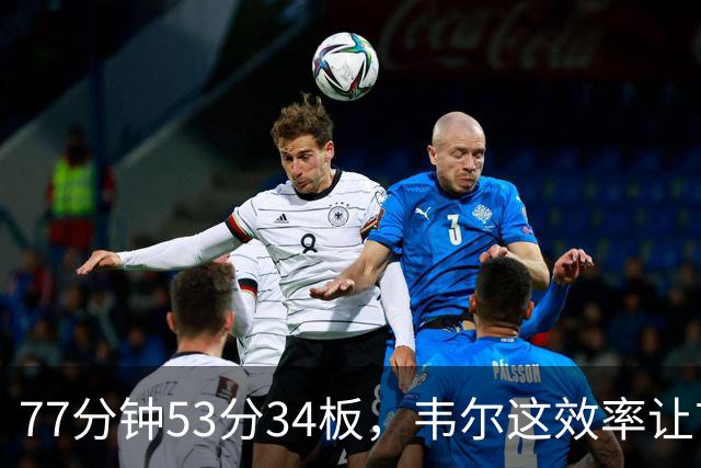 77分钟53分34板，韦尔这效率让首发中锋尴尬了